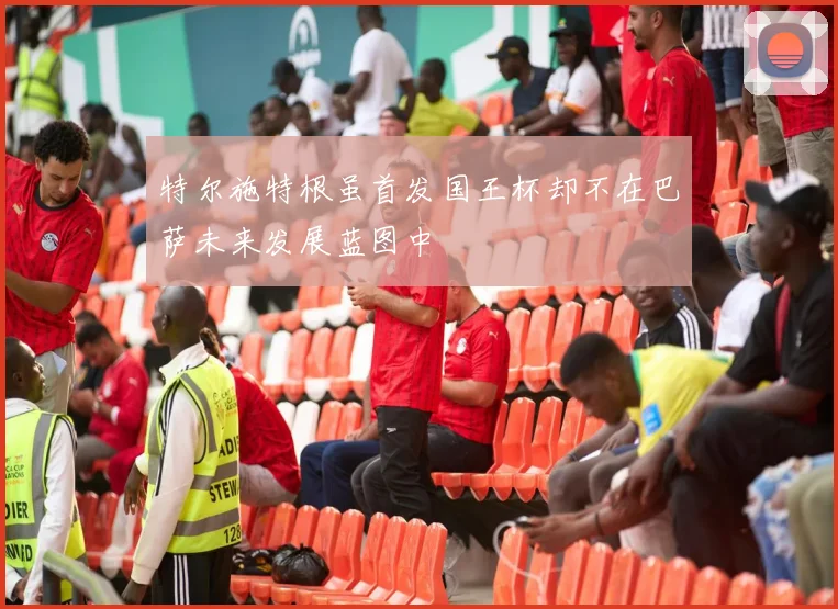 特尔施特根虽首发国王杯却不在巴萨未来发展蓝图中