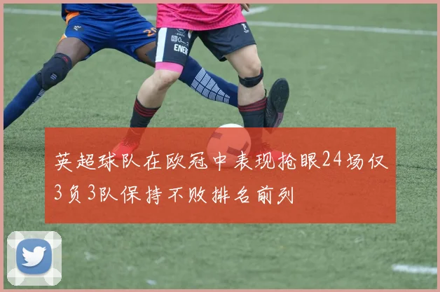英超球队在欧冠中表现抢眼24场仅3负3队保持不败排名前列