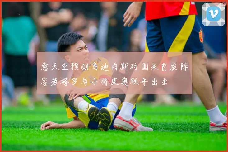 意天空预测乌迪内斯对国米首发阵容劳塔罗与小将皮奥联手出击