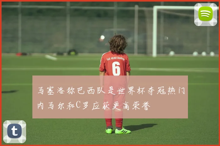 马塞洛称巴西队是世界杯夺冠热门内马尔和C罗应获更高荣誉