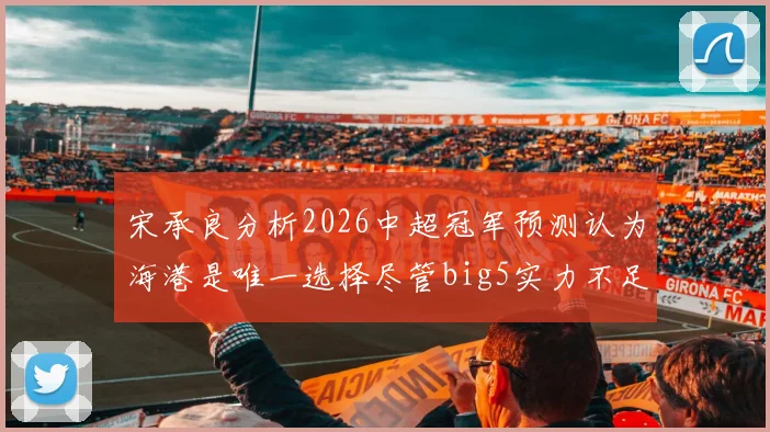 宋承良分析2026中超冠军预测认为海港是唯一选择尽管big5实力不足