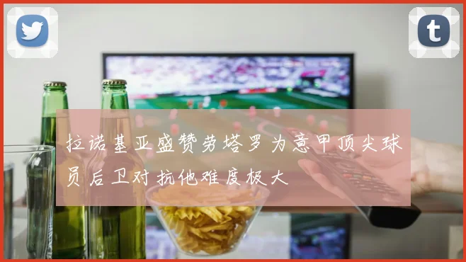 拉诺基亚盛赞劳塔罗为意甲顶尖球员后卫对抗他难度极大