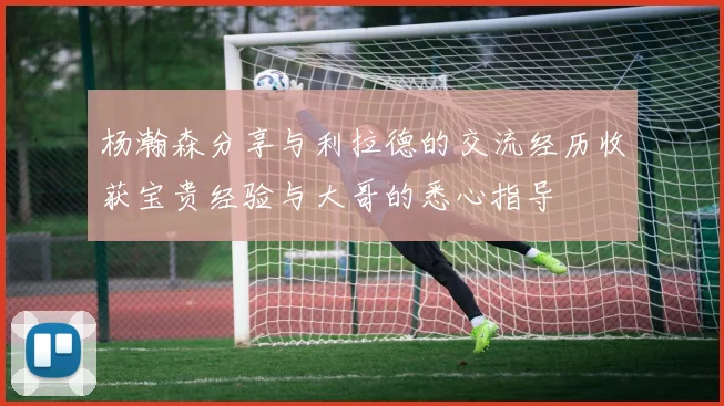 杨瀚森分享与利拉德的交流经历收获宝贵经验与大哥的悉心指导