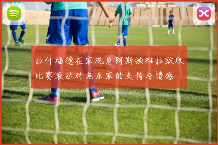 拉什福德在家观看阿斯顿维拉欧联比赛表达对老东家的支持与情感