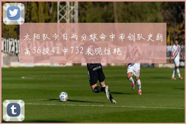 太阳队今日两分球命中率创队史新高56投41中732表现惊艳