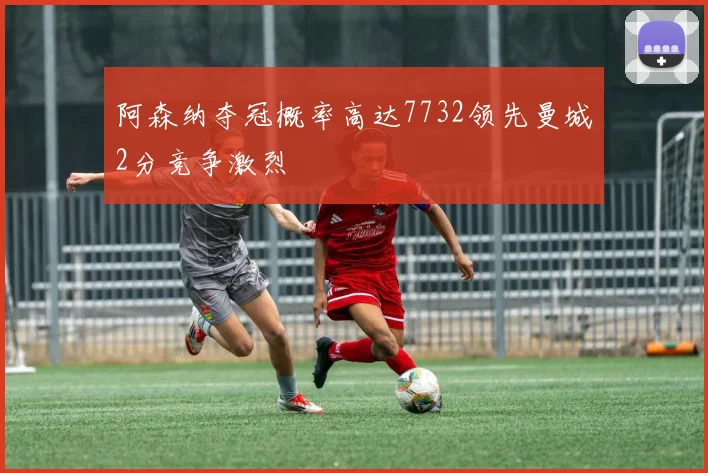 阿森纳夺冠概率高达7732领先曼城2分竞争激烈
