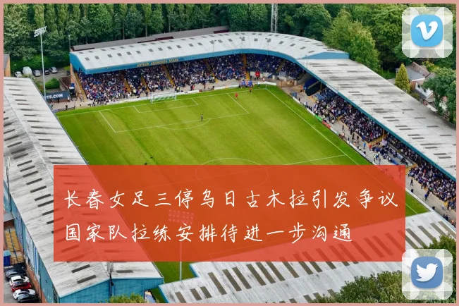 长春女足三停乌日古木拉引发争议国家队拉练安排待进一步沟通
