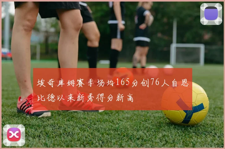 埃奇库姆赛季场均165分创76人自恩比德以来新秀得分新高