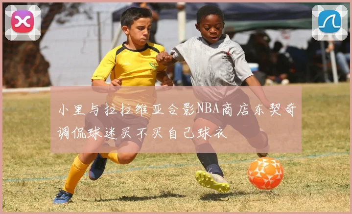 小里与拉拉维亚合影NBA商店东契奇调侃球迷买不买自己球衣