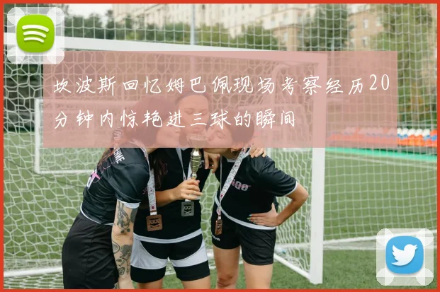 坎波斯回忆姆巴佩现场考察经历20分钟内惊艳进三球的瞬间