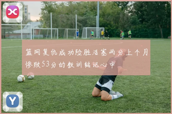 篮网复仇成功险胜活塞两分上个月惨败53分的教训铭记心中