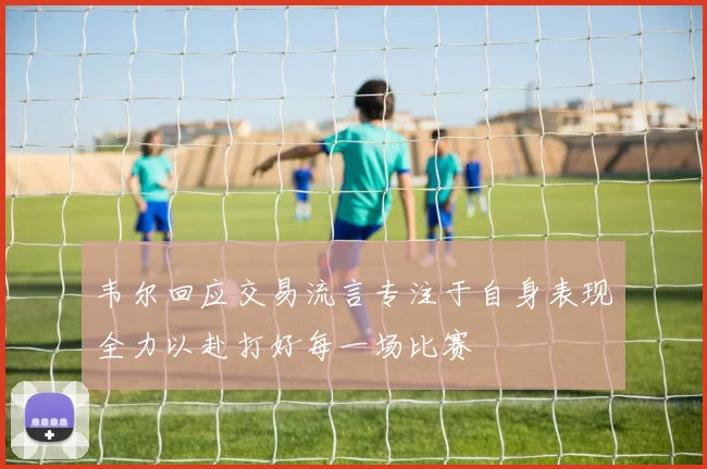 韦尔回应交易流言专注于自身表现全力以赴打好每一场比赛