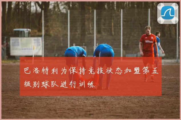巴洛特利为保持竞技状态加盟第五级别球队进行训练
