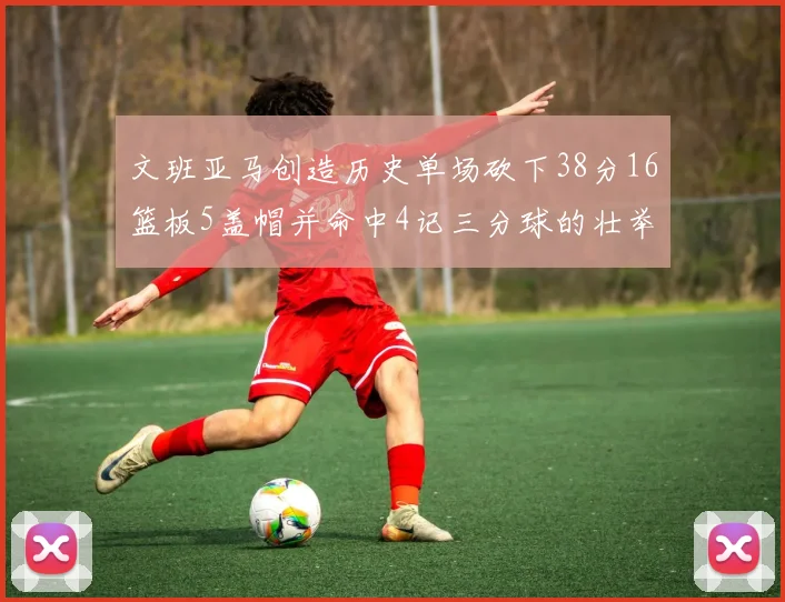 文班亚马创造历史单场砍下38分16篮板5盖帽并命中4记三分球的壮举