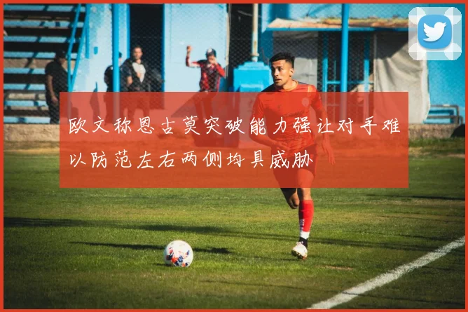 欧文称恩古莫突破能力强让对手难以防范左右两侧均具威胁