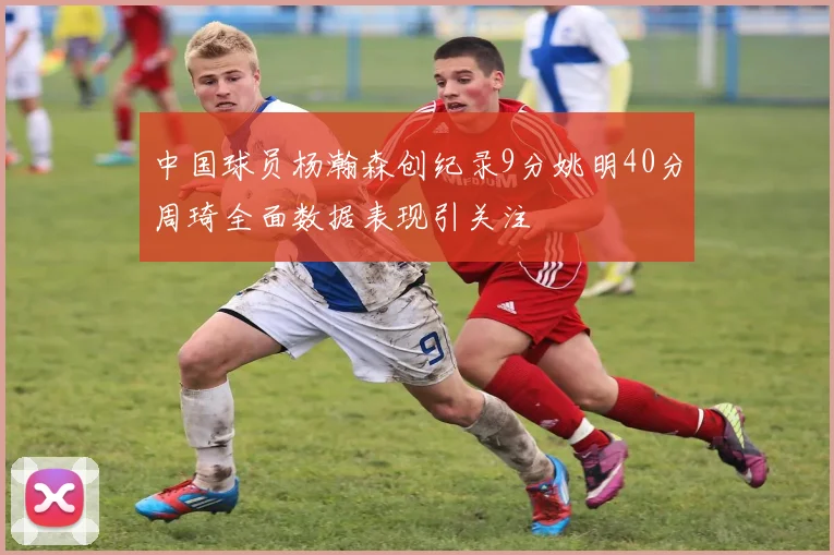 中国球员杨瀚森创纪录9分姚明40分周琦全面数据表现引关注