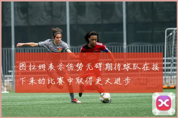 图拉姆表示伤势无碍期待球队在接下来的比赛中取得更大进步