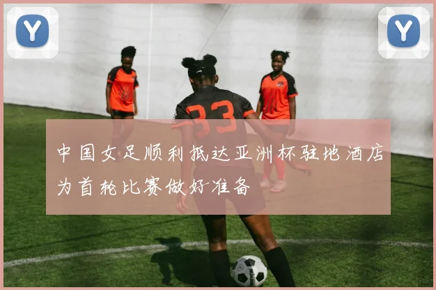 中国女足顺利抵达亚洲杯驻地酒店为首轮比赛做好准备