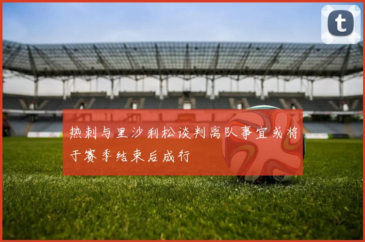 热刺与里沙利松谈判离队事宜或将于赛季结束后成行