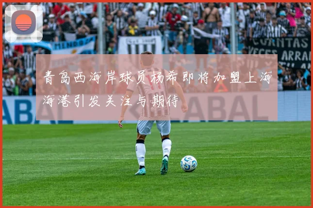 青岛西海岸球员杨希即将加盟上海海港引发关注与期待