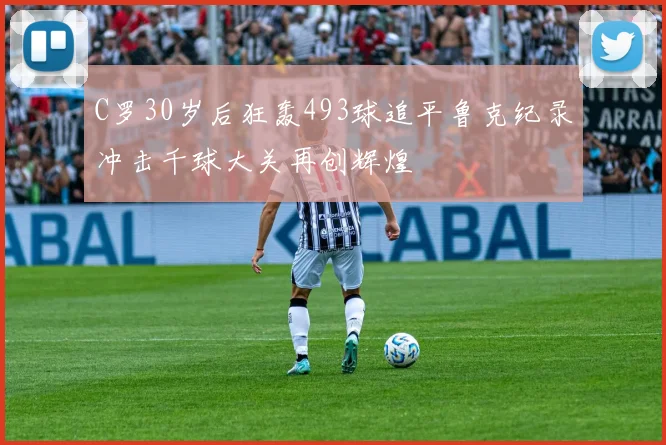 C罗30岁后狂轰493球追平鲁克纪录冲击千球大关再创辉煌
