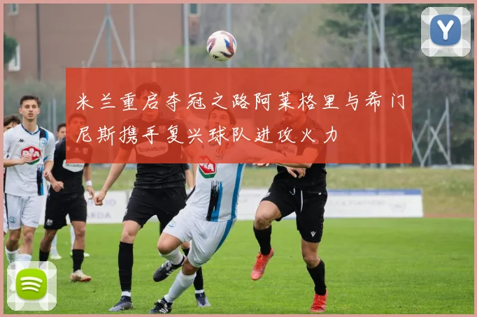 米兰重启夺冠之路阿莱格里与希门尼斯携手复兴球队进攻火力