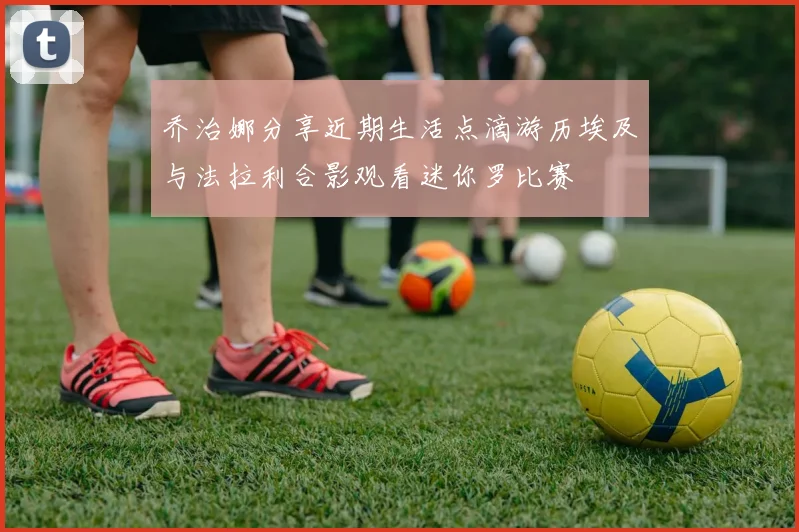 乔治娜分享近期生活点滴游历埃及与法拉利合影观看迷你罗比赛