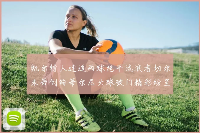 凯尔特人连追两球绝平流浪者切尔米蒂倒钩蒂尔尼头球破门精彩纷呈