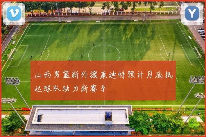 山西男篮新外援康迪特预计月底抵达球队助力新赛季